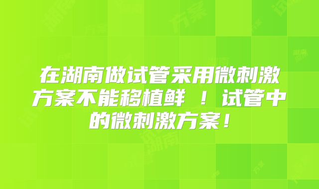 在湖南做试管采用微刺激方案不能移植鲜肧!试管中的微刺激方案!
