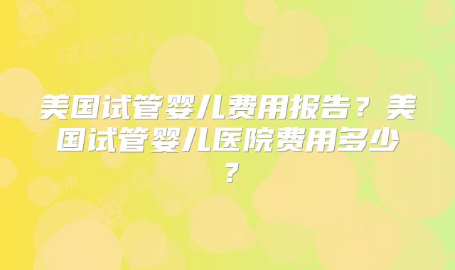 美国试管婴儿费用报告？美国试管婴儿医院费用多少？