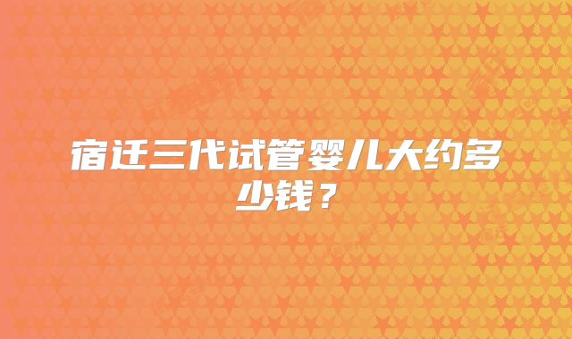 宿迁三代试管婴儿大约多少钱?