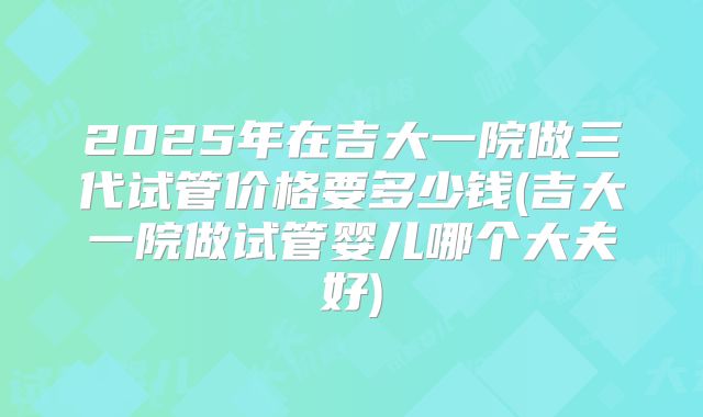 2025年在吉大一院做三代试管价格要多少钱(吉大一院做试管婴儿哪个大夫好)