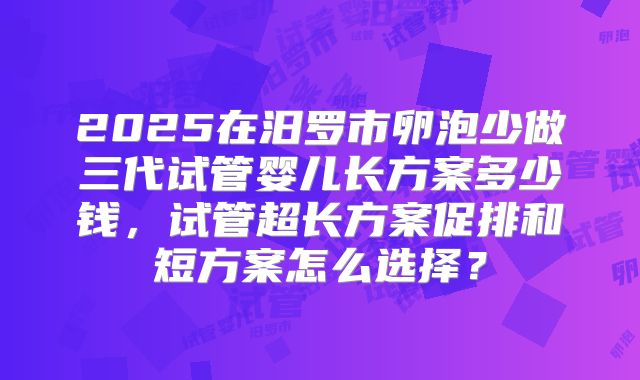 2025在汨罗市卵泡少做三代试管婴儿长方案多少钱,试管超长方案促排和短方案怎么选择?