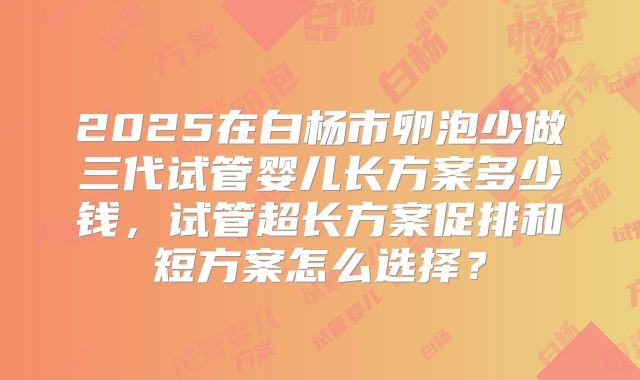2025在白杨市卵泡少做三代试管婴儿长方案多少钱，试管超长方案促排和短方案怎么选择？