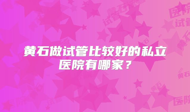 黄石做试管比较好的私立医院有哪家?