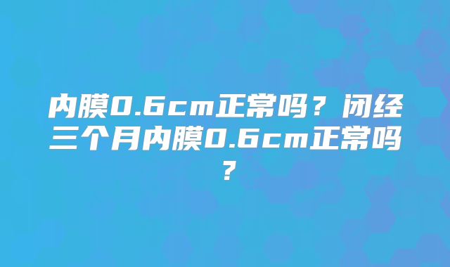 内膜0.6cm正常吗？闭经三个月内膜0.6cm正常吗？