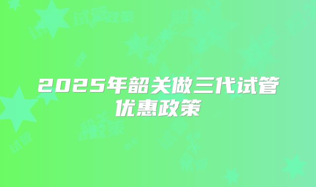 2025年韶关做三代试管优惠政策