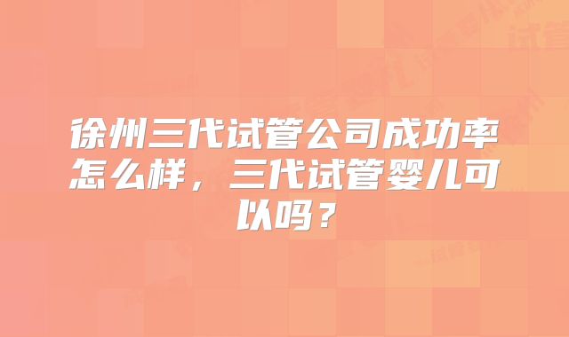 徐州三代试管公司成功率怎么样，三代试管婴儿可以吗？