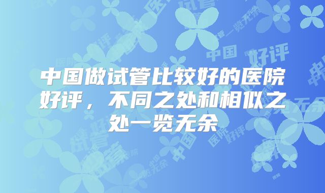 中国做试管比较好的医院好评,不同之处和相似之处一览无余