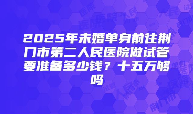 2025年未婚单身前往荆门市第二人民医院做试管要准备多少钱？十五万够吗