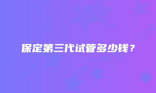 保定第三代试管多少钱？