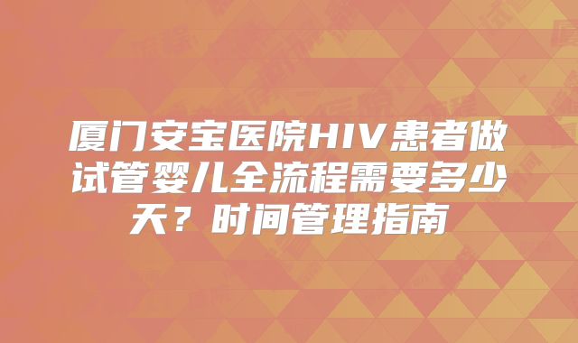 厦门安宝医院HIV患者做试管婴儿全流程需要多少天?时间管理指南