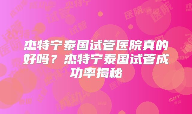 杰特宁泰国试管医院真的好吗？杰特宁泰国试管成功率揭秘