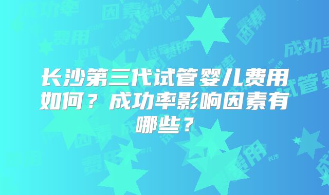 长沙第三代试管婴儿费用如何？成功率影响因素有哪些？