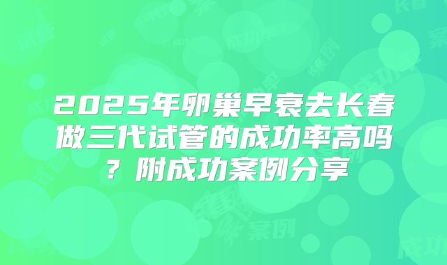 2025年卵巢早衰去长春做三代试管的成功率高吗？附成功案例分享