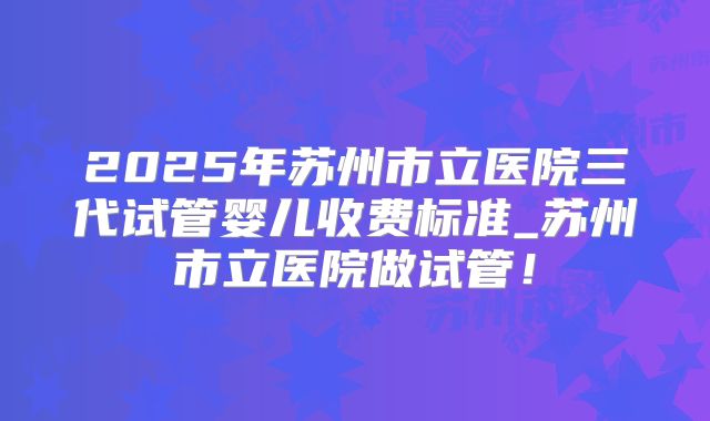 2025年苏州市立医院三代试管婴儿收费标准_苏州市立医院做试管!