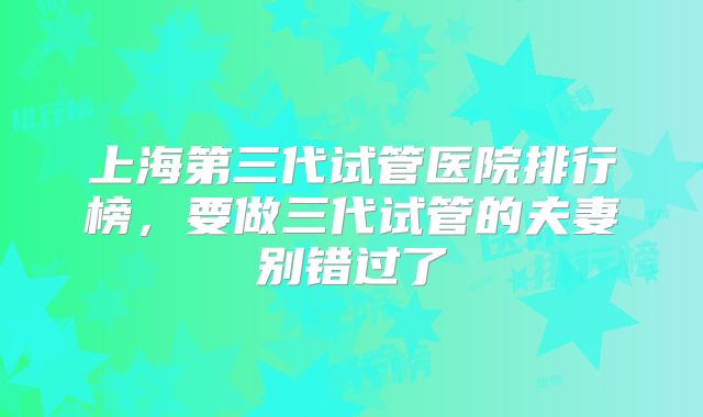 上海第三代试管医院排行榜，要做三代试管的夫妻别错过了