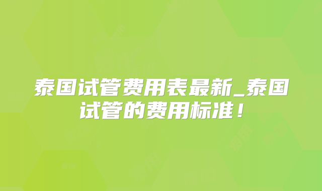 泰国试管费用表最新_泰国试管的费用标准!
