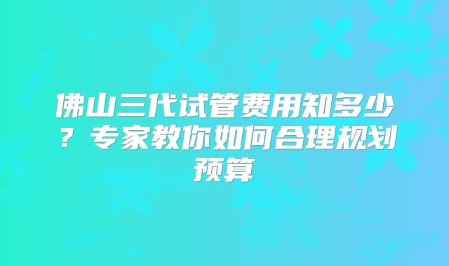 佛山三代试管费用知多少?专家教你如何合理规划预算