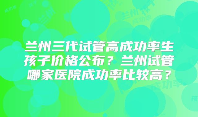 兰州三代试管高成功率生孩子价格公布？兰州试管哪家医院成功率比较高？
