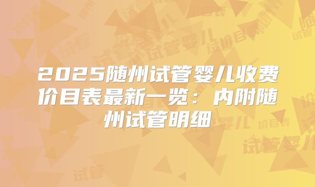 2025随州试管婴儿收费价目表最新一览：内附随州试管明细