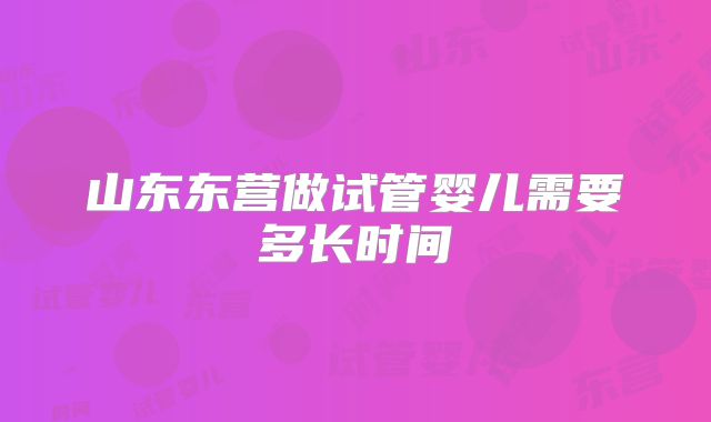 山东东营做试管婴儿需要多长时间