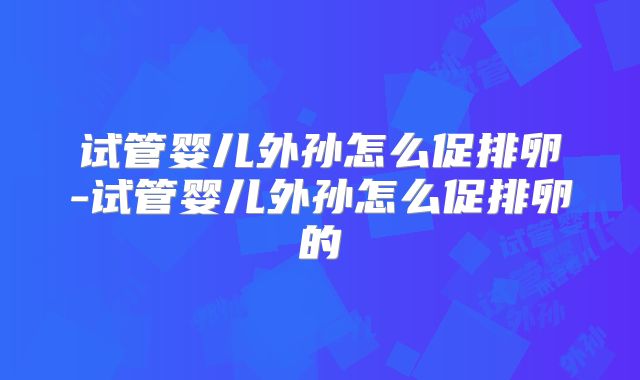试管婴儿外孙怎么促排卵-试管婴儿外孙怎么促排卵的