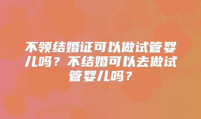不领结婚证可以做试管婴儿吗？不结婚可以去做试管婴儿吗？