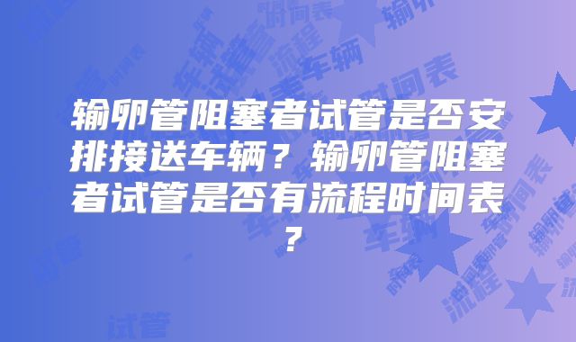 输卵管阻塞者试管是否安排接送车辆？输卵管阻塞者试管是否有流程时间表？