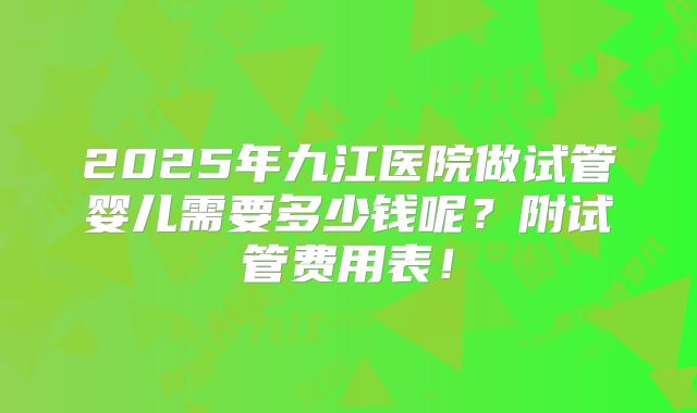 2025年九江医院做试管婴儿需要多少钱呢？附试管费用表！