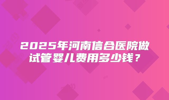 2025年河南信合医院做试管婴儿费用多少钱？