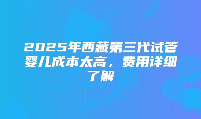 2025年西藏第三代试管婴儿成本太高，费用详细了解