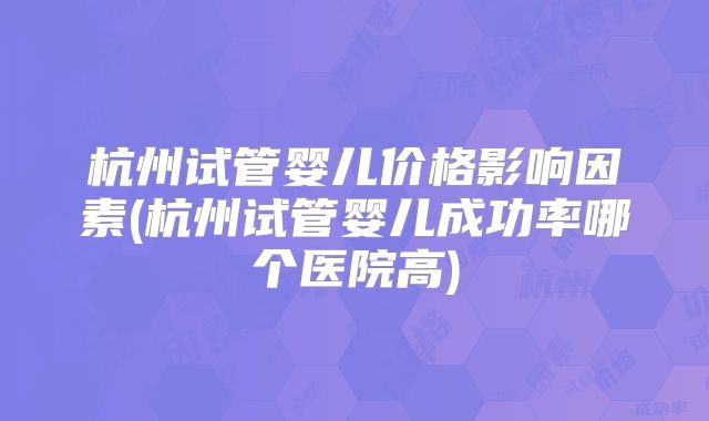 杭州试管婴儿价格影响因素(杭州试管婴儿成功率哪个医院高)
