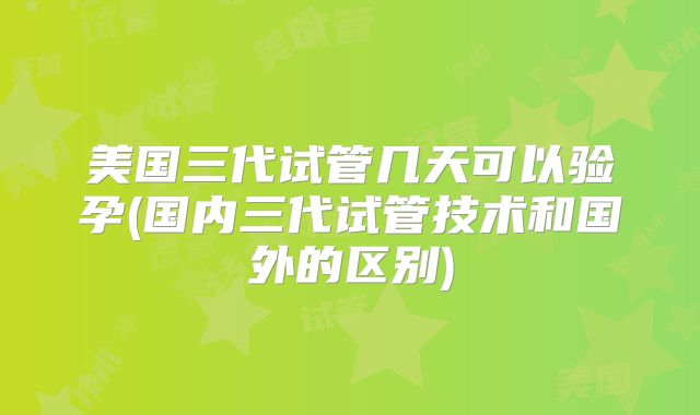 美国三代试管几天可以验孕(国内三代试管技术和国外的区别)