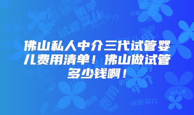佛山私人中介三代试管婴儿费用清单！佛山做试管多少钱啊！