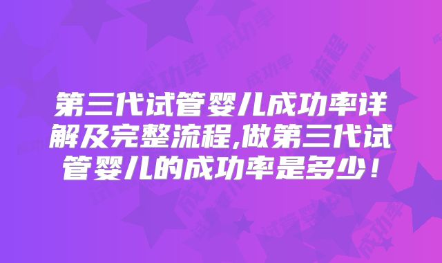 第三代试管婴儿成功率详解及完整流程,做第三代试管婴儿的成功率是多少！