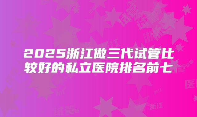 2025浙江做三代试管比较好的私立医院排名前七