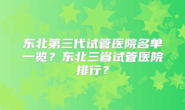 东北第三代试管医院名单一览？东北三省试管医院排行？