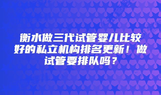 衡水做三代试管婴儿比较好的私立机构排名更新!做试管要排队吗?