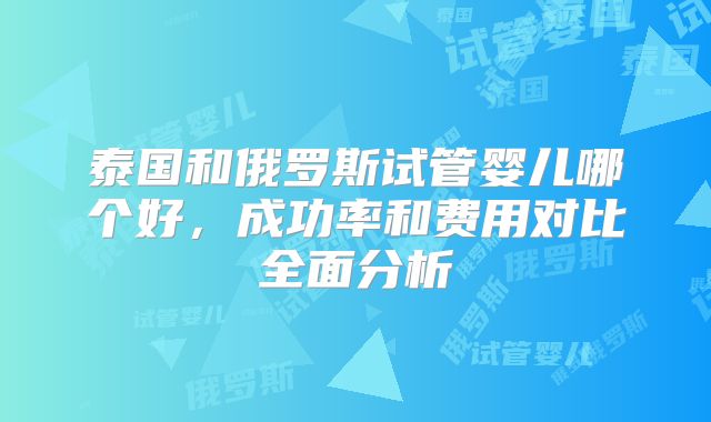 泰国和俄罗斯试管婴儿哪个好，成功率和费用对比全面分析