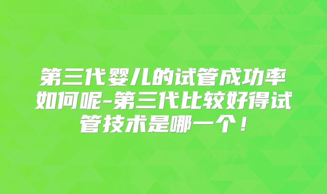 第三代婴儿的试管成功率如何呢-第三代比较好得试管技术是哪一个!