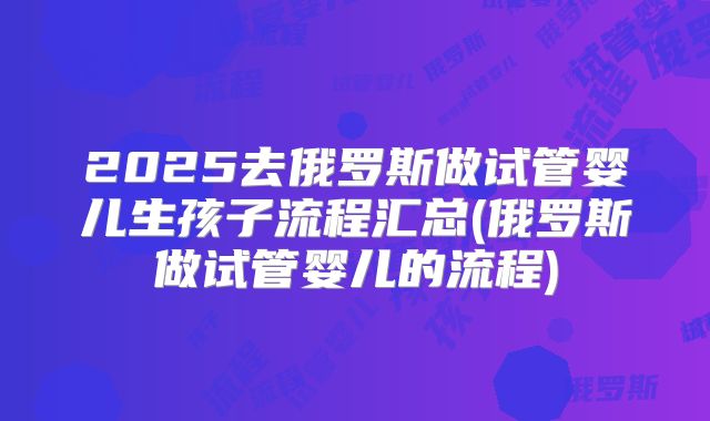 2025去俄罗斯做试管婴儿生孩子流程汇总(俄罗斯做试管婴儿的流程)