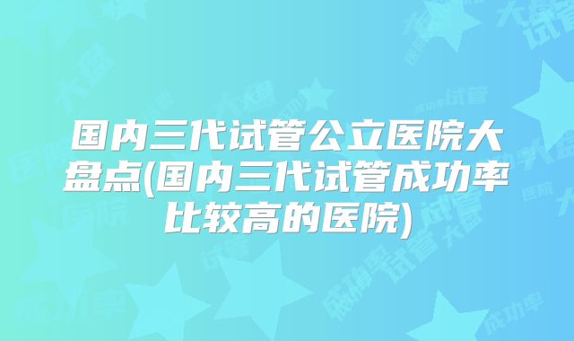 国内三代试管公立医院大盘点(国内三代试管成功率比较高的医院)