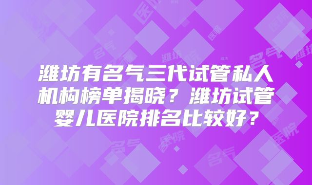 潍坊有名气三代试管私人机构榜单揭晓?潍坊试管婴儿医院排名比较好?