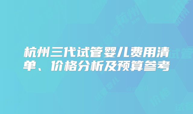 杭州三代试管婴儿费用清单、价格分析及预算参考