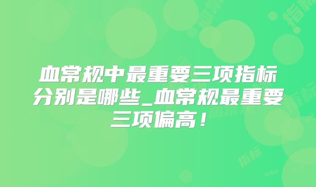 血常规中最重要三项指标分别是哪些_血常规最重要三项偏高！