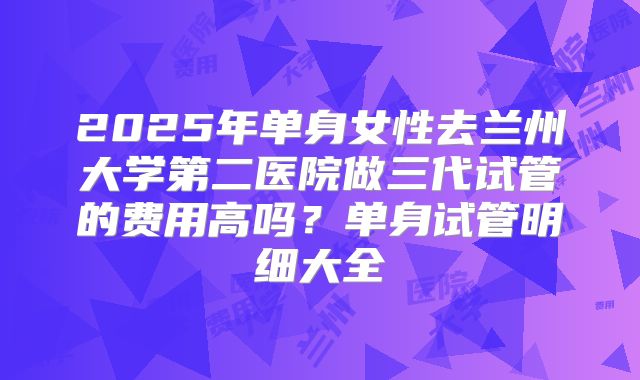 2025年单身女性去兰州大学第二医院做三代试管的费用高吗?单身试管明细大全