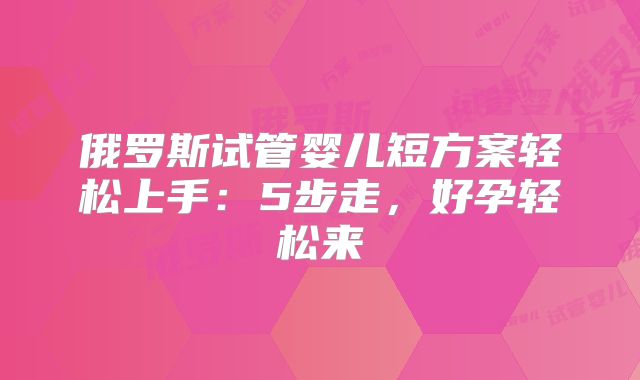 俄罗斯试管婴儿短方案轻松上手：5步走，好孕轻松来