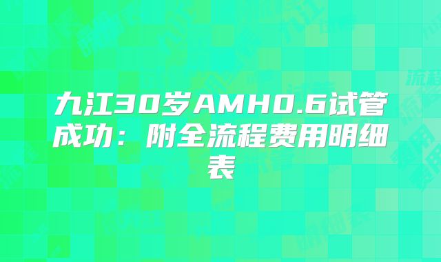 九江30岁AMH0.6试管成功：附全流程费用明细表