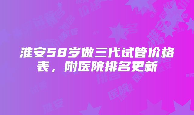 淮安58岁做三代试管价格表,附医院排名更新