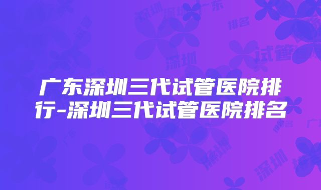 广东深圳三代试管医院排行-深圳三代试管医院排名