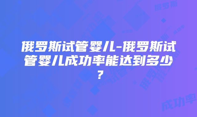 俄罗斯试管婴儿-俄罗斯试管婴儿成功率能达到多少？